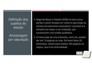 Definição dos
sujeitos do
estudo
Amostragem
por saturação
 Segundo Bauer e Gaskell (2008) há dois outros
pontos a serem levados em conta no que tange ao
número de entrevistas necessárias: o primeiro é o
tamanho do corpus a ser analisado, que
caracterizam uma analise qualitativa.
 A transcrição de uma entrevista, como diz, poderá
dar até 15 páginas ou mais. Se forem feitas 20
entrevistas, haverá para analisar 300 páginas no
corpus, isso é em profundidade.
 