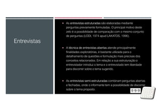 As entrevistas estruturadas são elaboradas mediante
perguntas previamente formuladas. O principal motivo deste
zelo é a possibilidade de comparação com o mesmo conjunto
de perguntas (LODI, 1974 apud LAKATOS, 1996).
 A técnica de entrevistas abertas atende principalmente
finalidades exploratórias, é bastante utilizada para o
detalhamento de questões e formulação mais precisas dos
conceitos relacionados. Em relação a sua estruturação o
entrevistador introduz o tema e o entrevistado tem liberdade
para discorrer sobre o tema sugerido.
 As entrevistas semi-estruturadas combinam perguntas abertas
e fechadas, onde o informante tem a possibilidade de discorrer
sobre o tema proposto.
Entrevistas
 