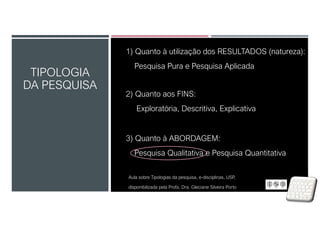TIPOLOGIA
DA PESQUISA
1) Quanto à utilização dos RESULTADOS (natureza):
Pesquisa Pura e Pesquisa Aplicada
2) Quanto aos FINS:
Exploratória, Descritiva, Explicativa
3) Quanto à ABORDAGEM:
Pesquisa Qualitativa e Pesquisa Quantitativa
Aula sobre Tipologias da pesquisa, e-disciplinas, USP,
disponibilizada pela Profa. Dra. Gleciane Silveira Porto
 