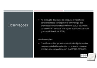  Na execução do projeto de pesquisa o trabalho de
campo realizado corresponde à terminologia dos
chamados interacionistas simbólicos que, a seu modo,
concebem os “sentidos” das ações dos indivíduos e dos
grupos (VERNAGLIA, 2020).
As observações:
 “identificar e obter provas a respeito de objetivos sobre
os quais os indivíduos não têm consciência, mas que
orientam seu comportamento” (LAKATOS, 1996:79).
Observações
 