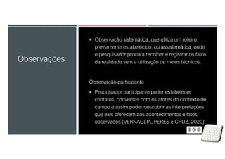  Observação sistemática, que utiliza um roteiro
previamente estabelecido, ou assistemática, onde
o pesquisador procura recolher e registrar os fatos
da realidade sem a utilização de meios técnicos.
Observação participante
 Pesquisador participante poder estabelecer
contatos, conversas com os atores do contexto de
campo e assim poder descobrir as interpretações
que eles oferecem aos acontecimentos e fatos
observados (VERNAGLIA, PERES e CRUZ, 2020).
Observações
 