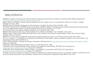 BIBLIOGRAFIA:
BARBOSA, Eduardo F. Instrumentos de coleta de dados em pesquisas educacionais. Ser Professor Universitário 2008. Material disponível em:
http://www.serprofessoruniversitario.pro.br/imprimir.php?modulo
BAUER, Martin W.; GASKELL, George. Pesquisa qualitative com texto: imagem e som: um manual prático. Gareschi, P. A. (trad.), 7a edição,
Petrópolis, RJ: Vozes, 2008.
BECKER, Howard S. Métodos de Pesquisa em Ciências Sociais. 4a Edição, São Paulo: Editora HUCITEC, 1999.
FELTCHER, Carla Denise Ott; FERREIRA, André Luis Andrejew; FOLMER, Vanderlei. DA pesquisa-ação à pesquisa participante: discussões a partir
de uma investigação desenvolvida no facebook. Experiências em Ensino de Ciências, v12, n7, 2017.
GIL, Antonio Carlos. Como elaborar projetos de pesquisa. 4. ed. São Paulo: Atlas, 2008.
MINAYO, Maria Cecília de Souza (org.). Pesquisa Social. Teoria, método e criatividade. 18 ed., Petrópolis: Vozes, 2001.
MINAYO, Maria Cecília de Souza; Deslandes, Suelli Ferreira. (org). Caminhos do pensamento: epistemologia e método. Rio de Janeiro: Editora
FIOCRUZ, 2002, p. 195-223p.
MINAYO, M. C. de S. (Org.). O desafio do conhecimento: pesquisa qualitativa em saúde. 14ª ed. Rio de Janeiro: Hucitec, 2014. 408 p.
POLIT, D. F.; BECK, C. T.; HUNGLER, B. P. Fundamentos de pesquisa em enfermagem: métodos, avaliação e utilização. Trad. de Ana Thorell. 5. ed.
Porto Alegre: Artmed, 2004. SANTOS, A. R.
PORTO, Gleiciane Silveira. Tipologias de Pesquisa. E-disciplinas USP. Disponível em: https://edisciplinas.usp.br/mod/resource/view.php?id=134674
Acesso em 14/09/2020.
THIOLLENT, Michel. Metodologia da pesquisa - ação. 2. ed. São Paulo: Cortez, 1986.
TUMELERO, Naína. Pesquisa aplicada: material completo, com exemplos e características. METTZER, 2019. Disponível em:
https://blog.mettzer.com/pesquisa-aplicada/ Acesso em 14/09/2020.
TUMELERO, Naína. Pesquisa básica: material completo, com exemplos e características. METTZER, 2019. Disponível em:
https://blog.mettzer.com/pesquisa-basica/ Acesso em 14/09/2020.
Vernaglia, Taís Veronica Cardoso. Os sentidos do acesso ao tratamento de mulheres usuárias de crack: o que pensam mulheres e profissionais de um
serviço de atenção psicossocial. Tese (doutorado). Programa de Pós-Graduação em Psiquiatria e Saúde Mental, UFRJ, 2019.
 
