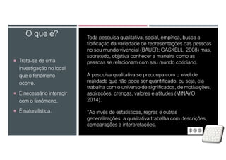  Trata-se de uma
investigação no local
que o fenômeno
ocorre.
 É necessário interagir
com o fenômeno.
 É naturalística.
O que é? Toda pesquisa qualitativa, social, empírica, busca a
tipificação da variedade de representações das pessoas
no seu mundo vivencial (BAUER; GASKELL, 2008) mas,
sobretudo, objetiva conhecer a maneira como as
pessoas se relacionam com seu mundo cotidiano.
A pesquisa qualitativa se preocupa com o nível de
realidade que não pode ser quantificado, ou seja, ela
trabalha com o universo de significados, de motivações,
aspirações, crenças, valores e atitudes (MINAYO,
2014).
*Ao invés de estatísticas, regras e outras
generalizações, a qualitativa trabalha com descrições,
comparações e interpretações.
 
