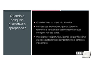  Quando o tema ou objeto não é familiar.
 Para estudos exploratórios, quando conceitos
relevantes e variáveis são desconhecidos ou suas
definições não são claras.
 Para explicações profundas, quando se quer relacionar
aspectos particulares do comportamento a contextos
mais amplos.
Quando a
pesquisa
qualitativa é
apropriada?
 