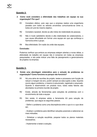 Questão 2:

2   Como você considera a efetividade dos trabalhos em equipe na sua
    organização? Por que?

    R1    Considero efetivo, pois vejo que a empresa realiza uma engenharia
          paralela com todos os setores envolvidos comunicando-se entre si,
          todos em prol do mesmo objetivo.

    R2    Considero razoável, devido ao alto índice de rotatividade de pessoas.

    R3    Não é muito satisfatório devido à alta rotatividade de colaboradores, o
          que causa dificuldade em formar uma equipe em que aja confiança e
          harmonia entre o grupo.

    R4    Boa efetividade. Em razão da união das equipes.

    Conclusão:

    Podemos verificar que embora as empresas estejam abertas a novas idéias, a
    efetividade do trabalho em equipe não é consenso em todas as empresas
    pesquisadas, e isto pode indicar uma falta de planejamento e gerenciamento
    de projetos na empresa.



Questão 3:

3   Existe uma abordagem sistemática para a solução de problemas na
    organização? Como funciona ou porque não funciona?

    R1    Há uma série de reuniões de projeto, testes e processos com função de
          reduzir a margem de erro, porém sempre se esta sujeito a eles. Quando
          ocorre algum problema, o mesmo é solucionado, registrado e arquivado.
          Quando é desenvolvido um produto novo, todos estes fatores são
          abordados na primeira reunião de projeto.

    R2    Existe, através de ferramentas para soluções de problemas com o
          envolvimento de toda a equipe.

    R3    Sim existe. A empresa adota a ferramenta A3 para solução de
          problemas, que segue os seguintes passos.

          - Definir o problema como uma discrepância entre o que é e o que deve
          ser;

          - Analisar o problema para identificar soluções possíveis e selecionar as
          mais indicadas;

          - Sintetizar a solução escolhida, preparar todos os planos materiais
          necessários;

          - Implementar e testar a solução;
 