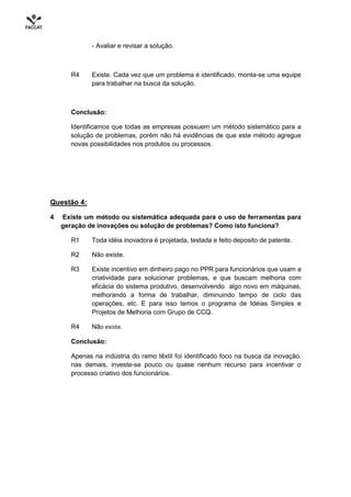 - Avaliar e revisar a solução.



       R4     Existe. Cada vez que um problema é identificado, monta-se uma equipe
              para trabalhar na busca da solução.



       Conclusão:

      Identificamos que todas as empresas possuem um método sistemático para a
      solução de problemas, porém não há evidências de que este método agregue
      novas possibilidades nos produtos ou processos.




Questão 4:

4   Existe um método ou sistemática adequada para o uso de ferramentas para
    geração de inovações ou solução de problemas? Como isto funciona?

       R1     Toda idéia inovadora é projetada, testada e feito deposito de patente.

       R2     Não existe.

       R3     Existe incentivo em dinheiro pago no PPR para funcionários que usam a
              criatividade para solucionar problemas, e que buscam melhoria com
              eficácia do sistema produtivo, desenvolvendo algo novo em máquinas,
              melhorando a forma de trabalhar, diminuindo tempo de ciclo das
              operações, etc. E para isso temos o programa de Idéias Simples e
              Projetos de Melhoria com Grupo de CCQ.

       R4     Não existe.

       Conclusão:

       Apenas na indústria do ramo têxtil foi identificado foco na busca da inovação,
       nas demais, investe-se pouco ou quase nenhum recurso para incentivar o
       processo criativo dos funcionários.
 