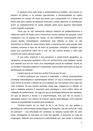   9
É possível irmos mais longe e problematizarmos também, como fazem os
estudos de gênero e os estudos pós-coloniais, a situacionalidade do sujeito
pesquisador em campo, de modo que aquilo que o pesquisador é e a leitura que
fazem dele seus sujeitos de pesquisa conduzem a certas aberturas ou resistências,
levam ao estabelecimento de certas relações pelas quais algumas informações
nunca chegarão a aparecer.
Temo que se não realizarmos esforços coletivos de problematizarmos e
refletirmos sobre os modos como construímos nossos campos de pesquisa, como
interagimos com os sujeitos em campo; se não refletirmos continuamente sobre
nossas opções metodológicas, explicitando esta reflexão no texto; se não
assumirmos os limites do nosso próprio fazer e colocarmo-nos numa posição mais
modesta, corremos o risco de, tal como os positivistas, confundir a realidade com
aquilo que escrevemos sobre ela e, pior, de não sermos levados a sério pelo
conjunto das outras ciências sociais.
O que estou propondo é que pensemos o conhecimento geográfico, na
perspectiva da pesquisa qualitativa, como um conhecimento mais dialógico, aquele
que sabendo que tem em mãos uma interpretação parcial da realidade, eivada de
um contato e interação subjetivos e situacionais, possa aceitar fazer parte do jogo de
deciframento da realidade.
Lembro aqui de um texto de Lucrécia Ferrara que diz que:
À ciência tradicional que buscava a explicação, a ciência contemporânea
contrapõe interpretações e representações falíveis, em que a incerteza é assumida
como forma de encarar o desafio de uma realidade que nos aparece como cada vez
mais complexa. Os que aceitam participar desse jogo, engajam-se no diálogo, no
qual a realidade empírica é assumida como paradigma e como critério último de
validação do conhecimento. Um jogo em que as facilidades dedutivas são rejeitadas,
em que se assume a dúvida e a experimentação, mas que não se recusa à
elaboração teórica e ao esforço de produzir alguma generalização, como garantia
mesma da possibilidade de interlocução acadêmica.
Também lembro de um texto do M. L. de Souza, em que analisa a
genealogia de certa limitação epistemológica na Geografia, que ele chama de “visão
de sobrevôo” – uma dificuldade em considerar as relações sociais além de certo
limite, privilegiando as estruturas ao invés dos agentes, a economia ao invés da
imaginação. Defende uma pesquisa em profundidade que, sem perder a dimensão
 