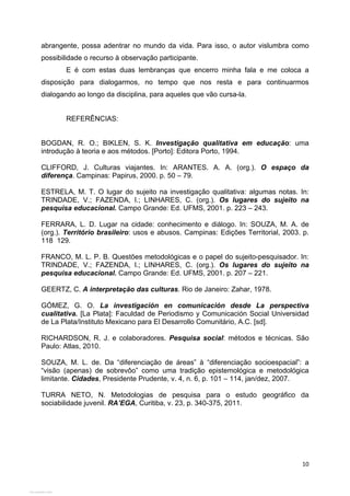   10
abrangente, possa adentrar no mundo da vida. Para isso, o autor vislumbra como
possibilidade o recurso à observação participante.
E é com estas duas lembranças que encerro minha fala e me coloca a
disposição para dialogarmos, no tempo que nos resta e para continuarmos
dialogando ao longo da disciplina, para aqueles que vão cursa-la.
REFERÊNCIAS:
BOGDAN, R. O.; BIKLEN, S. K. Investigação qualitativa em educação: uma
introdução à teoria e aos métodos. [Porto]: Editora Porto, 1994.
CLIFFORD, J. Culturas viajantes. In: ARANTES. A. A. (org.). O espaço da
diferença. Campinas: Papirus, 2000. p. 50 – 79.
ESTRELA, M. T. O lugar do sujeito na investigação qualitativa: algumas notas. In:
TRINDADE, V.; FAZENDA, I.; LINHARES, C. (org.). Os lugares do sujeito na
pesquisa educacional. Campo Grande: Ed. UFMS, 2001. p. 223 – 243.
FERRARA, L. D. Lugar na cidade: conhecimento e diálogo. In: SOUZA, M. A. de
(org.). Território brasileiro: usos e abusos. Campinas: Edições Territorial, 2003. p.
118 129.
FRANCO, M. L. P. B. Questões metodológicas e o papel do sujeito-pesquisador. In:
TRINDADE, V.; FAZENDA, I.; LINHARES, C. (org.). Os lugares do sujeito na
pesquisa educacional. Campo Grande: Ed. UFMS, 2001. p. 207 – 221.
GEERTZ, C. A interpretação das culturas. Rio de Janeiro: Zahar, 1978.
GÓMEZ, G. O. La investigación en comunicación desde La perspectiva
cualitativa. [La Plata]: Faculdad de Periodismo y Comunicación Social Universidad
de La Plata/Instituto Mexicano para El Desarrollo Comunitário, A.C. [sd].
RICHARDSON, R. J. e colaboradores. Pesquisa social: métodos e técnicas. São
Paulo: Atlas, 2010.
SOUZA, M. L. de. Da “diferenciação de áreas” à “diferenciação socioespacial”: a
“visão (apenas) de sobrevôo” como uma tradição epistemológica e metodológica
limitante. Cidades, Presidente Prudente, v. 4, n. 6, p. 101 – 114, jan/dez, 2007.
TURRA NETO, N. Metodologias de pesquisa para o estudo geográfico da
sociabilidade juvenil. RA’EGA, Curitiba, v. 23, p. 340-375, 2011.
View publication statsView publication stats
 