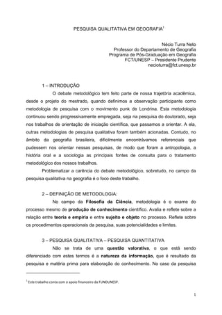   1
PESQUISA QUALITATIVA EM GEOGRAFIA1
Nécio Turra Neto
Professor do Departamento de Geografia
Programa de Pós-Graduação em Geografia
FCT/UNESP – Presidente Prudente
necioturra@fct.unesp.br
1 – INTRODUÇÃO
O debate metodológico tem feito parte de nossa trajetória acadêmica,
desde o projeto do mestrado, quando definimos a observação participante como
metodologia de pesquisa com o movimento punk de Londrina. Esta metodologia
continuou sendo progressivamente empregada, seja na pesquisa do doutorado, seja
nos trabalhos de orientação de iniciação científica, que passamos a orientar. A ela,
outras metodologias de pesquisa qualitativa foram também acionadas. Contudo, no
âmbito da geografia brasileira, dificilmente encontrávamos referenciais que
pudessem nos orientar nessas pesquisas, de modo que foram a antropologia, a
história oral e a sociologia as principais fontes de consulta para o tratamento
metodológico dos nossos trabalhos.
Problematizar a carência do debate metodológico, sobretudo, no campo da
pesquisa qualitativa na geografia é o foco deste trabalho.
2 – DEFINIÇÃO DE METODOLOGIA:
No campo da Filosofia da Ciência, metodologia é o exame do
processo mesmo de produção de conhecimento científico. Avalia e reflete sobre a
relação entre teoria e empiria e entre sujeito e objeto no processo. Reflete sobre
os procedimentos operacionais da pesquisa, suas potencialidades e limites.
3 – PESQUISA QUALITATIVA – PESQUISA QUANTITATIVA
Não se trata de uma questão valorativa, o que está sendo
diferenciado com estes termos é a natureza da informação, que é resultado da
pesquisa e matéria prima para elaboração do conhecimento. No caso da pesquisa
                                                            
1
 Este trabalho conta com o apoio financeiro da FUNDUNESP. 
 
