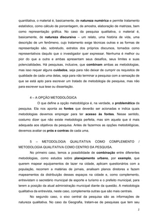   2
quantitativa, o material é, basicamente, de natureza numérica e permite tratamento
estatístico, como cálculo de porcentagem, de amostra, elaboração de matrizes, bem
como representação gráfica. No caso da pesquisa qualitativa, o material é,
basicamente, de natureza discursiva – um relato, uma história de vida, uma
descrição de um fenômeno, cujo tratamento exige técnicas outras e as formas de
representação são, sobretudo, extratos dos próprios discursos, tomados como
representativos daquilo que o investigador quer expressar. Nenhuma é melhor ou
pior do que a outra e ambas apresentam seus desafios, seus limites e suas
potencialidades. Há pesquisas, inclusive, que combinam ambas as metodologias,
mas isso requer alguns cuidados, seja para não deixar de cumprir os requisitos de
qualidade de cada uma delas, seja para não terminar a pesquisa com a sensação de
que se está apto para escrever um tratado de metodologia de pesquisa, mas não
para escrever sua tese ou dissertação.
4 – A OPÇÃO METODOLÓGICA
O que define a opção metodológica é, na verdade, a problemática da
pesquisa. Ela nos aponta as fontes que deverão ser acionadas e indica quais
metodologias devemos empregar para ter acesso às fontes. Nesse sentido,
costumo dizer que não existe metodologia perfeita, mas sim aquela que é mais
adequada aos objetivos da pesquisa. Antes de fazermos as opções metodológicas,
devemos avaliar os prós e contras de cada uma.
5 – METODOLOGIA QUALITATIVA COMO COMPLEMENTO /
METODOLOGIA QUALITATIVA COMO CENTRO DA PESQUISA.
No primeiro caso, temos a possibilidade de combinação entre diferentes
metodologias, como estudos sobre planejamento urbano, por exemplo, que
querem mapear equipamentos de lazer na cidade, aplicam questionários com a
população, recorrem a matérias de jornais, analisam planos diretores e fazem
mapeamentos da distribuição desses espaços na cidade e, como complemento,
entrevistam o secretário municipal de esporte e turismo e o prefeito municipal, para
terem a posição da atual administração municipal diante da questão. A metodologia
qualitativa da entrevista, neste caso, complementa outras que são mais centrais.
No segundo caso, o eixo central da pesquisa são as informações de
natureza qualitativa. No caso da Geografia, tratam-se de pesquisas que tem seu
 