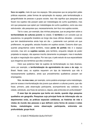  3
foco no sujeito, mais do que nos espaços. São pesquisas que se perguntam pelas
práticas espaciais, pelas formas de apropriação do espaço, pela territorialização e
geograficidade de pessoas e grupos sociais. Isso não significa que pesquisas que
focam nos sujeitos não possam optar por metodologias de cunho quantitativo, mas
sim que pesquisas que optam por metodologias de cunho qualitativo, como seu eixo
estruturador, são pesquisas que, necessariamente, tem foco nos sujeitos sociais.
Tal é o caso, por exemplo, das minhas pesquisas, que se perguntam sobre a
territorialidade de culturas juvenis na cidade. O território é um conceito que se
popularizou na geografia brasileira ao longo das duas últimas décadas – processo
que tem desdobramentos ainda hoje em dia –, justamente num período em que
proliferaram, na geografia, estudos focados em sujeitos sociais. Costumo dizer que,
quando perguntamos sobre território, nosso ponto de partida não é o espaço
concreto, mas sim os sujeitos sociais, pois território, enquanto relação de poder
projetada no espaço, não aparece inscrito claramente na paisagem, mas é resultado
da ação e negociação dos sujeitos. Por isso que, é pelo estudo da sua espacialidade
que chegamos aos territórios que eles constituem.
Claro que podemos falar de sujeitos de territorialização os mais diversos,
como por exemplo, a territorialização da agroindústria da cana e da soja, no
Brasil. Neste caso, os sujeitos requerem um tipo de tratamento que não é
necessariamente qualitativo, ainda que procedimentos qualitativos possam ser
empregados.
Mas, no meu caso, por exemplo, como poderia empregar outra metodologia,
para ter acesso à territorialização dos jovens que aderem a culturas juvenis, que não
fosse, primeiro, pela observação participante, acompanhando seu cotidiano na
cidade, sobretudo, aos finais de semana e, depois, pela entrevista em profundidade?
É esse tipo de pesquisa que tenho em mente, quando digo pesquisa
qualitativa em geografia. Pesquisas cuja principal fonte de informação são os
depoimentos orais, as práticas espaciais cotidianas, as histórias de vida e
visões de mundo das pessoas e que definem como forma de acesso à estas
fontes, metodologias como observação participante, entrevista em
profundidade, grupo focal.
6 – O QUE É PESQUISA QUALITATIVA?
 