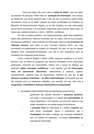   4
Tenho por hábito não usar o termo “coleta de dados”, para me referir
ao processo de pesquisa. Prefiro falar em “produção de informação”. Isso porque,
as referências que tenho apontam para o fato de que só podemos coletar dados
secundários (como os do IBGE, aqueles dos sítios do Ministério do Trabalho, do
Ministério do Desenvolvimento Agrário, ou do das Cidades), ou seja, informações
que já foram produzidas e se encontram disponíveis para consulta. Neste caso, só
neste caso, coletamos dados e o nome – DADOS – justifica-se.
No caso de dados primários, nas nossas pesquisas, sejam elas qualitativas,
sejam elas quantitativas, estamos envolvidos não em coleta, mas na sua produção.
Na pesquisa qualitativa, nesta produção da informação, está em jogo processos de
interação humana, com todos os seus humores, temores, enfim, com toda
intromissão da subjetividade de sujeitos em interação. Ou seja, um tipo de relação
dialógica entre investigador/investigados, que não é sem importância para os
resultados que a pesquisa pode produzir.
Como a definem Bogdan e Biklen (1994), pesquisa qualitativa é um termo
genérico, que se refere às pesquisas que acionam estratégias (como observação
participante, entrevista em profundidade, história oral e grupo de diálogo) que
produzem dados chamados qualitativos, o que significa que são informações
ricas em pormenores descritivos, relativamente a pessoas, lugares,
acontecimentos, registros orais de depoimentos, histórias de vida etc. e que
oferecem complexo tratamento – de difícil sistematização. Informações que não
são próprias para um tratamento estatístico, por exemplo, em que vale mais a
imaginação, a habilidade e destreza interpretativa do pesquisador.
7 – ALGUMAS CARACTERÍSTICAS DA PESQUISA QUALITATIVA
- geralmente são estudos reduzidos a pequenas amostras,
nos quais a preocupação é o estudo em profundidade de
casos específicos e não estudos que procuram abarcar uma
ampla variedade ou uma ampla escala de fenômenos;
- a principal fonte de informação é o próprio contexto que
está sendo investigado, sendo a experiência que o
investigador tem dele (o diálogo que consegue estabelecer
com os sujeitos de pesquisa), o principal instrumento de
produção de informação;
 