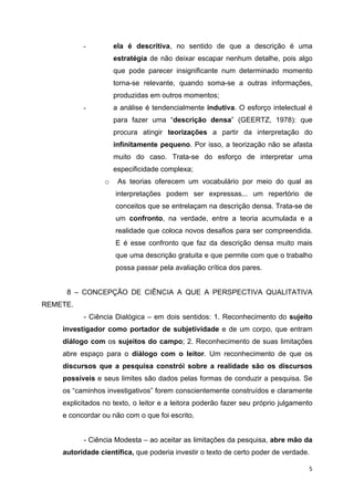   5
- ela é descritiva, no sentido de que a descrição é uma
estratégia de não deixar escapar nenhum detalhe, pois algo
que pode parecer insignificante num determinado momento
torna-se relevante, quando soma-se a outras informações,
produzidas em outros momentos;
- a análise é tendencialmente indutiva. O esforço intelectual é
para fazer uma “descrição densa” (GEERTZ, 1978): que
procura atingir teorizações a partir da interpretação do
infinitamente pequeno. Por isso, a teorização não se afasta
muito do caso. Trata-se do esforço de interpretar uma
especificidade complexa;
o As teorias oferecem um vocabulário por meio do qual as
interpretações podem ser expressas... um repertório de
conceitos que se entrelaçam na descrição densa. Trata-se de
um confronto, na verdade, entre a teoria acumulada e a
realidade que coloca novos desafios para ser compreendida.
E é esse confronto que faz da descrição densa muito mais
que uma descrição gratuita e que permite com que o trabalho
possa passar pela avaliação crítica dos pares.
8 – CONCEPÇÃO DE CIÊNCIA A QUE A PERSPECTIVA QUALITATIVA
REMETE.
- Ciência Dialógica – em dois sentidos: 1. Reconhecimento do sujeito
investigador como portador de subjetividade e de um corpo, que entram
diálogo com os sujeitos do campo; 2. Reconhecimento de suas limitações
abre espaço para o diálogo com o leitor. Um reconhecimento de que os
discursos que a pesquisa constrói sobre a realidade são os discursos
possíveis e seus limites são dados pelas formas de conduzir a pesquisa. Se
os “caminhos investigativos” forem conscientemente construídos e claramente
explicitados no texto, o leitor e a leitora poderão fazer seu próprio julgamento
e concordar ou não com o que foi escrito.
- Ciência Modesta – ao aceitar as limitações da pesquisa, abre mão da
autoridade científica, que poderia investir o texto de certo poder de verdade.
 