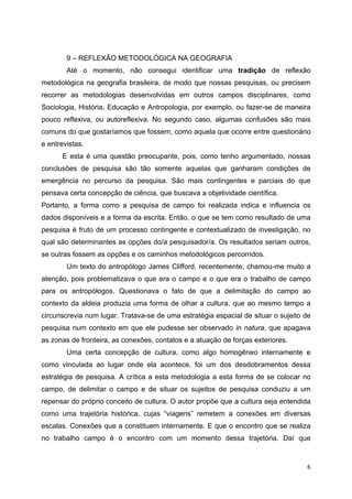   6
9 – REFLEXÃO METODOLÓGICA NA GEOGRAFIA
Até o momento, não consegui identificar uma tradição de reflexão
metodológica na geografia brasileira, de modo que nossas pesquisas, ou precisem
recorrer as metodologias desenvolvidas em outros campos disciplinares, como
Sociologia, História, Educação e Antropologia, por exemplo, ou fazer-se de maneira
pouco reflexiva, ou autoreflexiva. No segundo caso, algumas confusões são mais
comuns do que gostaríamos que fossem, como aquela que ocorre entre questionário
e entrevistas.
E esta é uma questão preocupante, pois, como tenho argumentado, nossas
conclusões de pesquisa são tão somente aquelas que ganharam condições de
emergência no percurso da pesquisa. São mais contingentes e parciais do que
pensava certa concepção de ciência, que buscava a objetividade científica.
Portanto, a forma como a pesquisa de campo foi realizada indica e influencia os
dados disponíveis e a forma da escrita. Então, o que se tem como resultado de uma
pesquisa é fruto de um processo contingente e contextualizado de investigação, no
qual são determinantes as opções do/a pesquisador/a. Os resultados seriam outros,
se outras fossem as opções e os caminhos metodológicos percorridos.
Um texto do antropólogo James Clifford, recentemente, chamou-me muito a
atenção, pois problematizava o que era o campo e o que era o trabalho de campo
para os antropólogos. Questionava o fato de que a delimitação do campo ao
contexto da aldeia produzia uma forma de olhar a cultura, que ao mesmo tempo a
circunscrevia num lugar. Tratava-se de uma estratégia espacial de situar o sujeito de
pesquisa num contexto em que ele pudesse ser observado in natura, que apagava
as zonas de fronteira, as conexões, contatos e a atuação de forças exteriores.
Uma certa concepção de cultura, como algo homogêneo internamente e
como vinculada ao lugar onde ela acontece, foi um dos desdobramentos dessa
estratégia de pesquisa. A crítica a esta metodologia a esta forma de se colocar no
campo, de delimitar o campo e de situar os sujeitos de pesquisa conduziu a um
repensar do próprio conceito de cultura. O autor propõe que a cultura seja entendida
como uma trajetória histórica, cujas “viagens” remetem a conexões em diversas
escalas. Conexões que a constituem internamente. E que o encontro que se realiza
no trabalho campo é o encontro com um momento dessa trajetória. Daí que
 
