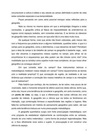   7
circunscrever a cultura à aldeia e seu estudo ao campo delimitado é perder de vista
estas conexões espaciais e sua temporalidade.
Fiquei pensando em como seria possível transpor estas reflexões para a
geografia.
Mais ou menos na mesma época em que a antropologia chegava a estas
conclusões, a geografia crítica já falava da impossibilidade de entendermos os
lugares como espaços isolados, sem conexões externas. E se lermos os clássicos
da geografia neles mesmos, vamos ver que esta não é uma ideia muito nova.
De qualquer forma, creio que ainda não foram colocadas, pelo menos não
com a frequencia que poderia levar a alguma visibilidade, questões sobre: o que é o
campo para os geógrafos, como o delimitamos, o que deixamos de lado? Percebam
que a ideia de campo e de trabalho de campo na geografia é bastante vaga... será
que não situamos e engessamos nossos sujeitos no campo, pois afinal, só os
encontramos lá e esquecemos que eles podem ser tão móveis como nós? Uma
mobilidade que os constitui como sujeitos muito mais complexos, do que nosso olhar
geográfico os consegue abarcar?
Em que consiste estar no campo? Que instrumentos teóricos e
metodológicos medeiam nossa relação em campo? Como equacionamos as teorias
com a realidade empírica? E que concepção de sujeito, de realidade e de sua
dinâmica que orientam a condução dos nossos trabalhos de campo e as interações
que ali realizamos?
Pela história que conheço, de me contarem, de ler sobre, mas pouco de ter
vivenciado, dado o horizonte temporal de efetivo exercício desta ciência, tenho que,
entre nós, houve uma tendência de considerar a geografia, em certo momento, como
um ponto de vista, ou seja, o que a diferenciava das outras ciências era uma
questão de método. A geografia era a ciência que via todos os fenômenos em
interação, cuja combinação formava a especificidade das regiões e lugares. Mas
falta-me conhecimento em história do pensamento geográfico para saber, até que
ponto esta tendência traduziu-se numa preocupação metodológica.
A geografia quantitativa surgiu com forte preocupação metodológica, com
uma proposta de estabelecer objetivamente as combinações entre as variáveis,
através de uma matriz matemática – como forma de produzir regionalizações. Mas
aí, o foco dificilmente recai sobre o sujeito. A preocupação é em construir uma
ciência do espaço.
 