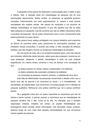   8
A geografia crítica parece ter deslocado a preocupação para o objeto e para
o método. Mas, a tradução disso em metodologias de pesquisa não foi uma
preocupação desenvolvida. Nesse sentido, as pesquisas na geografia parecem
marcadas, historicamente, por certo espontaneismo. E, mesmo a mais recente
centralidade dos sujeitos sociais, não parece ter conduzido a um acúmulo de
reflexão metodológica na nossa disciplina. O que não significa que não se saiba
fazer pesquisa em geografia, mas tão somente que não se reflete criticamente sobre
o processo de pesquisar, não se avalia criticamente como o novo conhecimento está
sendo produzido na nossa ciência.
Não parece haver espaço privilegiado nos nossos trabalhos para expormos
ao leitor/a os caminhos pelos quais produzimos as informações primárias, que
embasam nossas conclusões. E quando isso existe, é mais resultado de esforços
isolados, que não chegam a formar um arcabouço metodológico da disciplina.
Do meu ponto de vista, isto é um problema bastante grave, pois não oferece
aos iniciantes referências desta natureza, pelas quais eles pudessem orientar-se em
suas pesquisas, alargando o debate metodológico a partir de suas próprias
experiências. Ao mesmo tempo, corremos o risco de reforçar uma concepção de
que:
- os dados estavam no campo, bastou o pesquisador ir lá coletá-los;
- os dados coletados são expressão verdadeira da realidade;
- as conclusões da pesquisa mostram, portanto, a realidade tal como ela é.
Esta falta de reflexividade nas pesquisas compromete o debate crítico com a
teoria, pois não se assume e se reconhece os riscos – e a inevitabilidade - da
parcialidade, da subjetividade, que envolveriam uma preocupação com a validade da
pesquisa qualitativa. Reforça-se uma prática científica que vai a campo confirmar
teorias.
Se a geografia crítica deu um passo importante ao reconhecer que não há
ciência e teoria neutras, é preciso avançar e reconhecer que as metodologias de
pesquisa também não o são. Como já foi dito, na interação, que é também
negociação, empatia, antipatia, em campo, as opções metodológicas que
empregamos fazem emergir certas informações, mas escondem outras, portanto,
estamos longe de uma visão total daquela micrototalidade em que ancoramos
nossos sujeitos de pesquisa.
 