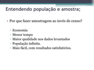 Entendendo população e amostra; 
• Por que fazer amostragem ao invés de censo? 
▫ Economia 
▫ Menor tempo 
▫ Maior qualidade nos dados levantados 
▫ População infinita. 
▫ Mais fácil, com resultados satisfatórios. 
 