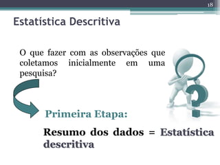 18 
Estatística Descritiva 
O que fazer com as observações que 
coletamos inicialmente em uma 
pesquisa? 
Primeira Etapa: 
Resumo dos dados = Estatística 
descritiva 
 