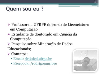 Quem sou eu ? 
 Professor da UFRPE do curso de Licenciatura 
em Computação 
 Estudante de doutorado em Ciência da 
Computação 
 Pesquiso sobre Mineração de Dados 
Educacionais; 
 Contatos: 
 Email: rlr@ded.ufrpe.br 
 Facebook: /rodrigomuribec 
2 
 