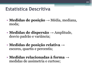 • Medidas de posição → Média, mediana, 
moda; 
• Medidas de dispersão → Amplitude, 
desvio padrão e variância; 
• Medidas de posição relativa → 
escores, quartis e percentis; 
• Medidas relacionadas à forma → 
medidas de assimetria e curtose; 
20 
Estatística Descritiva 
 