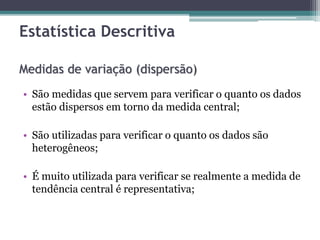 Estatística Descritiva 
Medidas de variação (dispersão) 
• São medidas que servem para verificar o quanto os dados 
estão dispersos em torno da medida central; 
• São utilizadas para verificar o quanto os dados são 
heterogêneos; 
• É muito utilizada para verificar se realmente a medida de 
tendência central é representativa; 
 