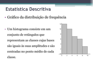 Estatística Descritiva 
• Gráfico da distribuição de frequência 
• Um histograma consiste em um 
conjunto de retângulos que 
representam as classes cujas bases 
são iguais às suas amplitudes e são 
centradas no ponto médio de cada 
classe. 
 
