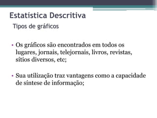 Estatística Descritiva 
Tipos de gráficos 
• Os gráficos são encontrados em todos os 
lugares, jornais, telejornais, livros, revistas, 
sítios diversos, etc; 
• Sua utilização traz vantagens como a capacidade 
de síntese de informação; 
 