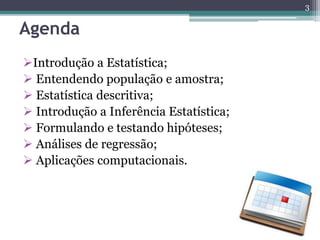 Agenda 
Introdução a Estatística; 
 Entendendo população e amostra; 
 Estatística descritiva; 
 Introdução a Inferência Estatística; 
 Formulando e testando hipóteses; 
 Análises de regressão; 
 Aplicações computacionais. 
3 
 
