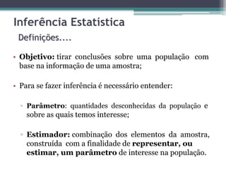 Inferência Estatística 
Definições.... 
• Objetivo: tirar conclusões sobre uma população com 
base na informação de uma amostra; 
• Para se fazer inferência é necessário entender: 
▫ Parâmetro: quantidades desconhecidas da população e 
sobre as quais temos interesse; 
▫ Estimador: combinação dos elementos da amostra, 
construída com a finalidade de representar, ou 
estimar, um parâmetro de interesse na população. 
 