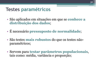 • São aplicados em situações em que se conhece a 
distribuição dos dados; 
• É necessário pressuposto de normalidade; 
• São testes mais robustos do que os testes não-paramétricos; 
• Servem para testar parâmetros populacionais, 
tais como: média, variância e proporção; 
36 
Testes paramétricos 
 