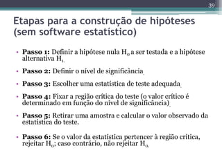 • Passo 1: Definir a hipótese nula H0 a ser testada e a hipótese 
alternativa H1. 
• Passo 2: Definir o nível de significância. 
• Passo 3: Escolher uma estatística de teste adequada. 
• Passo 4: Fixar a região crítica do teste (o valor crítico é 
determinado em função do nível de significância). 
• Passo 5: Retirar uma amostra e calcular o valor observado da 
estatística do teste. 
• Passo 6: Se o valor da estatística pertencer à região crítica, 
rejeitar H0; caso contrário, não rejeitar H0. 
39 
Etapas para a construção de hipóteses 
(sem software estatístico) 
 