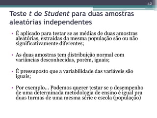 • É aplicado para testar se as médias de duas amostras 
aleatórias, extraídas da mesma população são ou não 
significativamente diferentes; 
• As duas amostras tem distribuição normal com 
variâncias desconhecidas, porém, iguais; 
• É pressuposto que a variabilidade das variáveis são 
iguais; 
• Por exemplo... Podemos querer testar se o desempenho 
de uma determinada metodologia de ensino é igual pra 
duas turmas de uma mesma série e escola (população) 
42 
Teste t de Student para duas amostras 
aleatórias independentes 
 