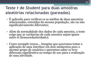 • É aplicado para verificar se as médias de duas amostras 
relacionadas, extraídas da mesma população, são ou não 
significativamente diferentes; 
• Além da normalidade dos dados de cada amostra, o teste 
exige que as variâncias de cada amostra sejam iguais 
entre si (homocedasticidade); 
• Como exemplo temos... Imagine que queremos testar a 
aplicação de uma interface em dois momentos para o 
mesmo grupo de usuários e queremos saber se teve 
diferença significativa no tempo de uso para a realização 
de uma atividade. 
43 
Teste t de Student para duas amostras 
aleatórias relacionadas (pareadas) 
 