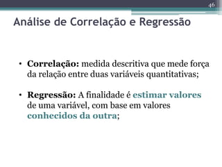 46 
Análise de Correlação e Regressão 
• Correlação: medida descritiva que mede força 
da relação entre duas variáveis quantitativas; 
• Regressão: A finalidade é estimar valores 
de uma variável, com base em valores 
conhecidos da outra; 
 