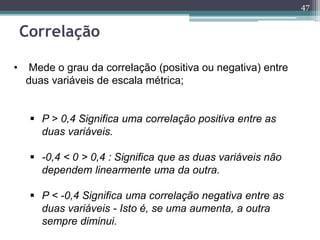 47 
Correlação 
• Mede o grau da correlação (positiva ou negativa) entre 
duas variáveis de escala métrica; 
 P > 0,4 Significa uma correlação positiva entre as 
duas variáveis. 
 -0,4 < 0 > 0,4 : Significa que as duas variáveis não 
dependem linearmente uma da outra. 
 P < -0,4 Significa uma correlação negativa entre as 
duas variáveis - Isto é, se uma aumenta, a outra 
sempre diminui. 
 
