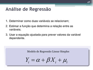 48 
Análise de Regressão 
1. Determinar como duas variáveis se relacionam; 
2. Estimar a função que determina a relação entre as 
variáveis; 
3. Usar a equação ajustada para prever valores da variável 
dependente. 
Modelo de Regressão Linear Simples 
Yi   Xi i 
 