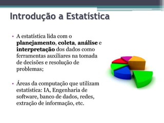 Introdução a Estatística 
• A estatística lida com o 
planejamento, coleta, análise e 
interpretação dos dados como 
ferramentas auxiliares na tomada 
de decisões e resolução de 
problemas; 
• Áreas da computação que utilizam 
estatística: IA, Engenharia de 
software, banco de dados, redes, 
extração de informação, etc. 
 