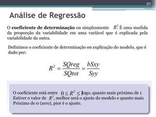 50 
Análise de Regressão 
2 R 
O coeficiente de determinação ou simplesmente . É uma medida 
da proporção da variabilidade em uma variável que é explicada pela 
variabilidade da outra. 
Definimos o coeficiente de determinação ou explicação do modelo, que é 
dado por: 
2 SQreg bSxy 
R 
  
SQtot Syy 
0  R2 1 
O coeficiente está entre logo, quanto mais próximo de 1 
Estiver o valor de R 
2 , melhor será o ajuste do modelo e quanto mais 
Próximo de 0 (zero), pior é o ajuste. 
 