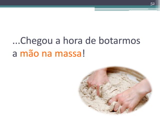...Chegou a hora de botarmos 
a mão na massa! 
52 
 