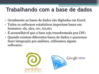 Trabalhando com a base de dados 
• Geralmente as bases de dados são digitadas em Excel; 
• Todos os softwares estatísticos importam bases em 
formatos: xls, xlsx, csv, txt,etc; 
• É aconselhável que a base seja transformada pra CSV; 
• Quando existem diferentes bases de dados e queremos 
fazer integração pra análises, utilizamos alguns 
softwares: 
 