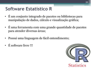 55 
Software Estatístico R 
• É um conjunto integrado de pacotes ou bibliotecas para 
manipulação de dados, cálculo e visualização gráfica; 
• É uma ferramenta com uma grande quantidade de pacotes 
para atender diversas áreas; 
• Possui uma linguagem de fácil entendimento; 
• É software livre !!! 
 