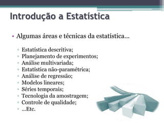 Introdução a Estatística 
• Algumas áreas e técnicas da estatística... 
▫ Estatística descritiva; 
▫ Planejamento de experimentos; 
▫ Análise multivariada; 
▫ Estatística não-paramétrica; 
▫ Análise de regressão; 
▫ Modelos lineares; 
▫ Séries temporais; 
▫ Tecnologia da amostragem; 
▫ Controle de qualidade; 
▫ ...Etc. 
 