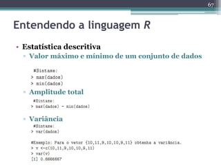 67 
Entendendo a linguagem R 
• Estatística descritiva 
▫ Valor máximo e mínimo de um conjunto de dados 
▫ Amplitude total 
▫ Variância 
 