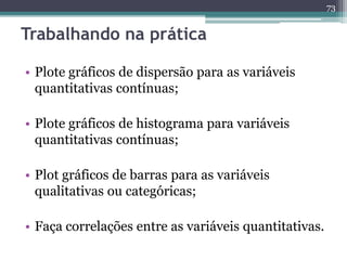 73 
Trabalhando na prática 
• Plote gráficos de dispersão para as variáveis 
quantitativas contínuas; 
• Plote gráficos de histograma para variáveis 
quantitativas contínuas; 
• Plot gráficos de barras para as variáveis 
qualitativas ou categóricas; 
• Faça correlações entre as variáveis quantitativas. 
 