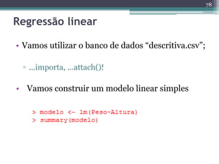 78 
Regressão linear 
• Vamos utilizar o banco de dados “descritiva.csv”; 
▫ ...importa, ...attach()! 
• Vamos construir um modelo linear simples 
 