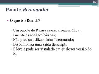• O que é o Rcmdr? 
▫ Um pacote do R para manipulação gráfica; 
▫ Facilita as análises básicas; 
▫ Não precisa utilizar linha de comando; 
▫ Disponibiliza uma saída de script; 
▫ É leve e pode ser instalado em qualquer versão do 
R; 
81 
Pacote Rcomander 
 
