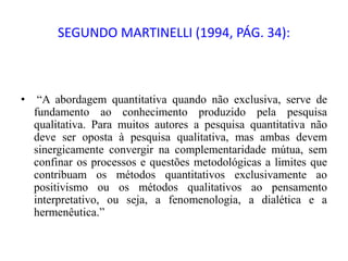 SEGUNDO MARTINELLI (1994, PÁG. 34):
• “A abordagem quantitativa quando não exclusiva, serve de
fundamento ao conhecimento produzido pela pesquisa
qualitativa. Para muitos autores a pesquisa quantitativa não
deve ser oposta à pesquisa qualitativa, mas ambas devem
sinergicamente convergir na complementaridade mútua, sem
confinar os processos e questões metodológicas a limites que
contribuam os métodos quantitativos exclusivamente ao
positivismo ou os métodos qualitativos ao pensamento
interpretativo, ou seja, a fenomenologia, a dialética e a
hermenêutica.”
 