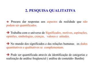 2. PESQUISA QUALITATIVA
 Procura dar respostas aos aspectos da realidade que não
podem ser quantificados.
 Trabalha com o universo de Significados, motivos, aspirações,
opiniões, simbologias, crenças, valores e atitudes.
 No mundo dos significados e das relações humanas os dados
quantitativos e qualitativos se complementam.
 Pode ser quantificada através da identificação de categorias e
realização de análise freqüencial ( análise de conteúdo- Bardin)
 