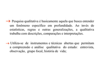  Pesquisa qualitativa é basicamente aquela que busca entender
um fenômeno específico em profundidade. Ao invés de
estatísticas, regras e outras generalizações, a qualitativa
trabalha com descrições, comparações e interpretações.
 Utiliza-se de instrumentos e técnicas abertas que permitam
a compreensão e análise qualitativa do estudo: entrevista,
observação, grupo focal, história de vida;
 