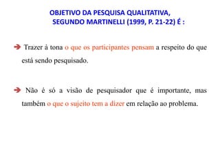 OBJETIVO DA PESQUISA QUALITATIVA,
SEGUNDO MARTINELLI (1999, P. 21-22) É :
 Trazer à tona o que os participantes pensam a respeito do que
está sendo pesquisado.
 Não é só a visão de pesquisador que é importante, mas
também o que o sujeito tem a dizer em relação ao problema.
 